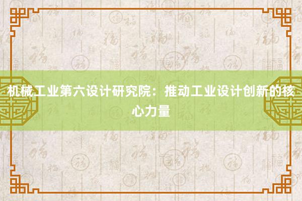 机械工业第六设计研究院：推动工业设计创新的核心力量