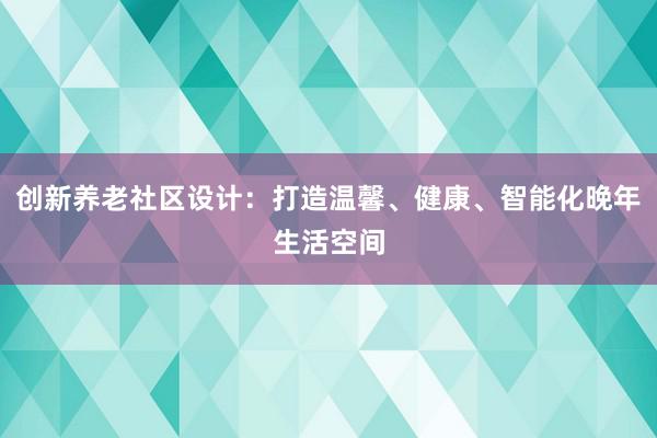 创新养老社区设计：打造温馨、健康、智能化晚年生活空间