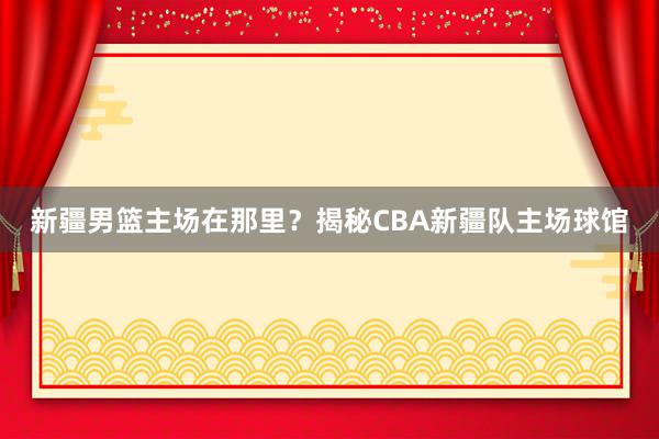 新疆男篮主场在那里？揭秘CBA新疆队主场球馆